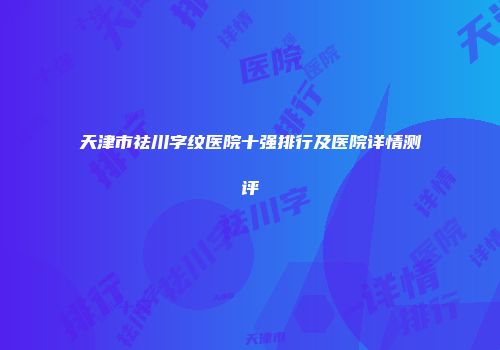 天津市祛川字纹医院十强排行及医院详情测评