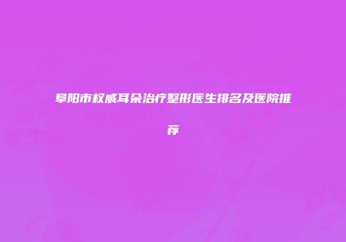 阜阳市权威耳朵治疗整形医生排名及医院推荐