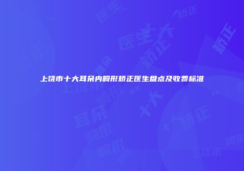 上饶市十大耳朵内畸形矫正医生盘点及收费标准