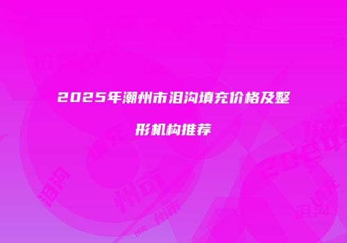 2025年潮州市泪沟填充价格及整形机构推荐