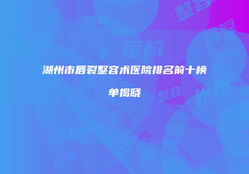 湖州市唇裂整容术医院排名前十榜单揭晓