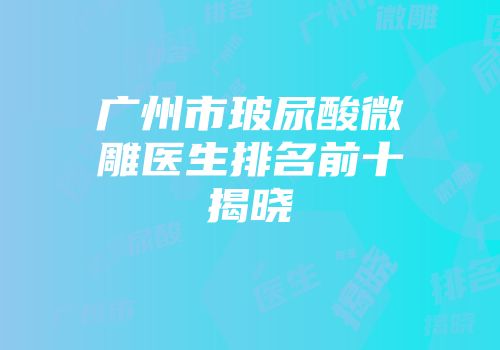 广州市玻尿酸微雕医生排名前十揭晓