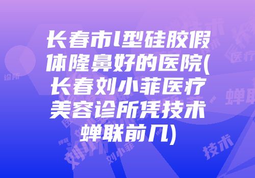 长春市l型硅胶假体隆鼻好的医院(长春刘小菲医疗美容诊所凭技术蝉联前几)