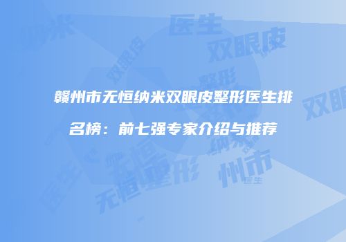赣州市无恒纳米双眼皮整形医生排名榜：前七强专家介绍与推荐