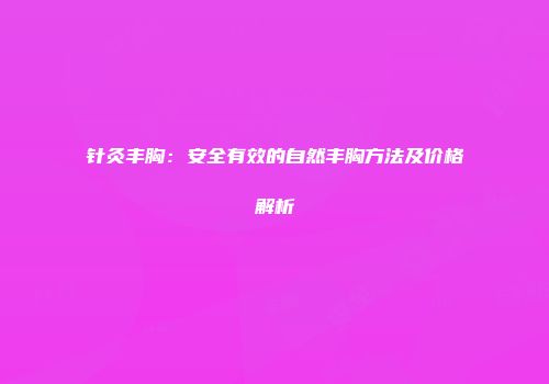 针灸丰胸：安全有效的自然丰胸方法及价格解析