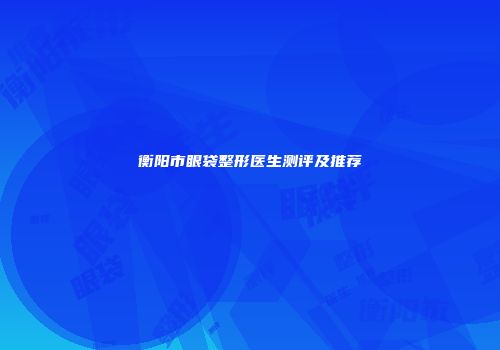 衡阳市眼袋整形医生测评及推荐
