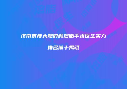 济南市瘦大腿射频溶脂手术医生实力排名前十揭晓