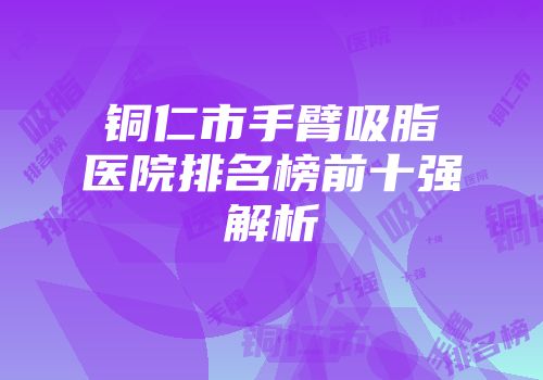铜仁市手臂吸脂医院排名榜前十强解析