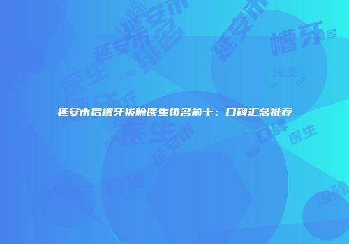 延安市后槽牙拔除医生排名前十：口碑汇总推荐