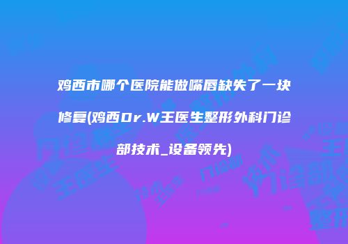 鸡西市哪个医院能做嘴唇缺失了一块修复(鸡西Dr.W王医生整形外科门诊部技术_设备领先)