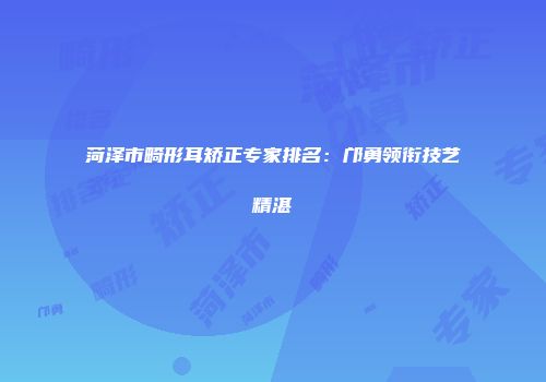 菏泽市畸形耳矫正专家排名：邝勇领衔技艺精湛