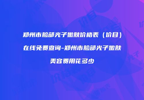 郑州市脸部光子嫩肤价格表（价目）在线免费查询-郑州市脸部光子嫩肤美容费用花多少