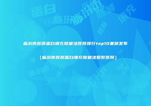 临汾市胶原蛋白填充除皱法医院排行top10重磅发布（临汾市胶原蛋白填充除皱法整形医院）