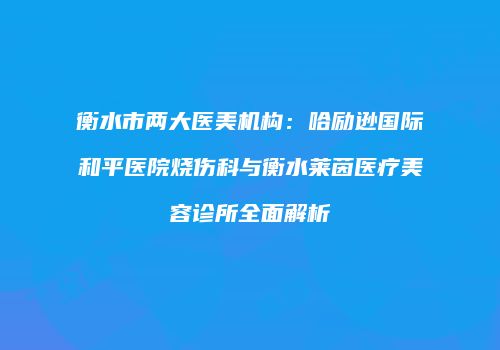 衡水市两大医美机构：哈励逊国际和平医院烧伤科与衡水莱茵医疗美容诊所全面解析