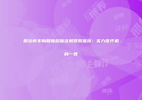 邢台市丰胸和玻尿酸注射医院推荐：实力医疗机构一览