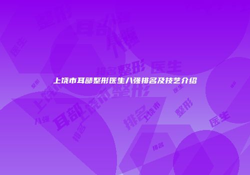 上饶市耳部整形医生八强排名及技艺介绍