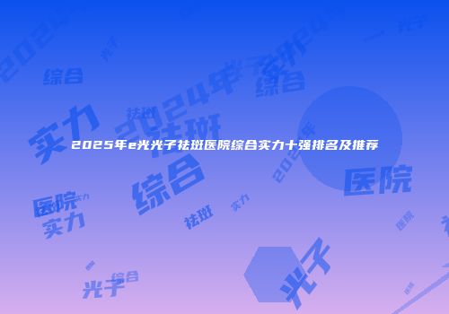 2025年e光光子祛斑医院综合实力十强排名及推荐