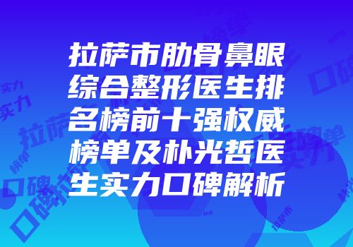 拉萨市肋骨鼻眼综合整形医生排名榜前十强权威榜单及朴光哲医生实力口碑解析