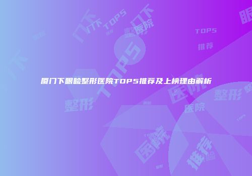 厦门下眼睑整形医院TOP5推荐及上榜理由解析