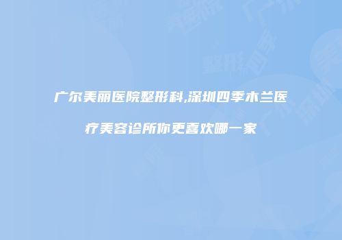 广尔美丽医院整形科,深圳四季木兰医疗美容诊所你更喜欢哪一家