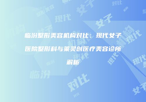 临汾整形美容机构对比：现代女子医院整形科与莱灵创医疗美容诊所解析