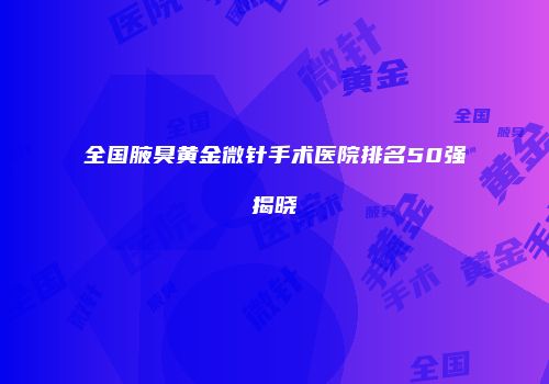 全国腋臭黄金微针手术医院排名50强揭晓