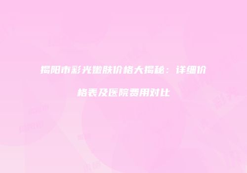 揭阳市彩光嫩肤价格大揭秘：详细价格表及医院费用对比