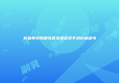 长春市切除副乳医生排名及手术价格参考