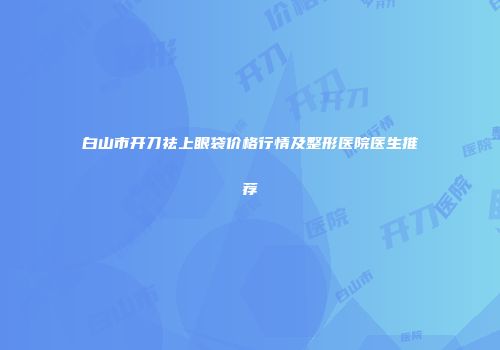 白山市开刀祛上眼袋价格行情及整形医院医生推荐