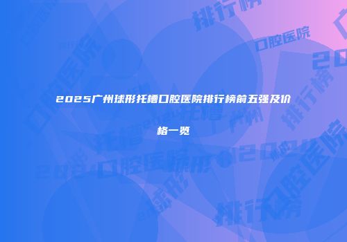 2025广州球形托槽口腔医院排行榜前五强及价格一览
