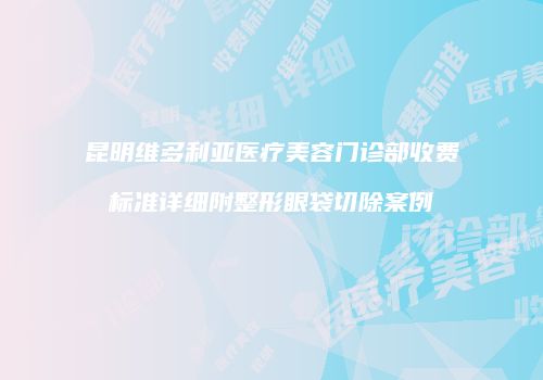 昆明维多利亚医疗美容门诊部收费标准详细附整形眼袋切除案例