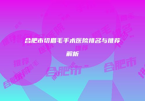 合肥市切眉毛手术医院排名与推荐解析