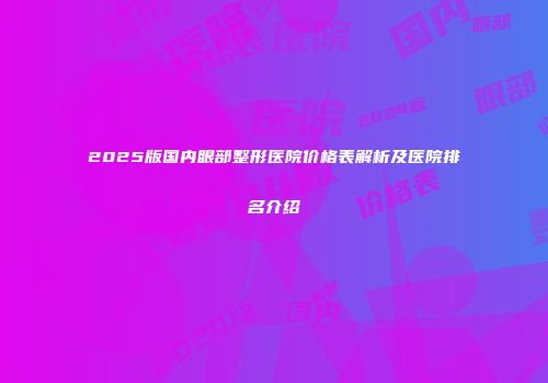 2025版国内眼部整形医院价格表解析及医院排名介绍