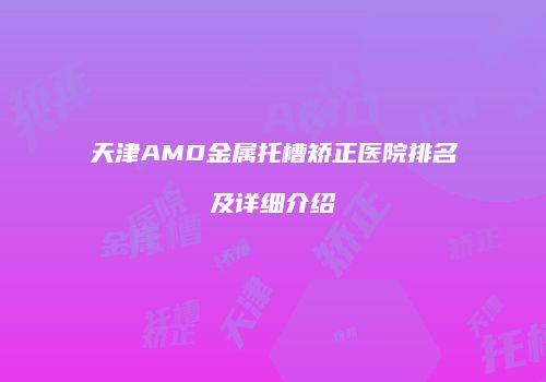 天津AMD金属托槽矫正医院排名及详细介绍