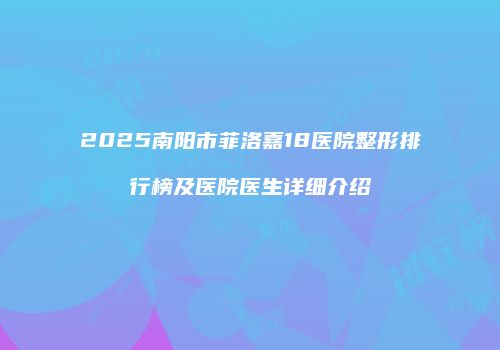 2025南阳市菲洛嘉18医院整形排行榜及医院医生详细介绍