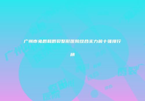 广州市兔唇和唇裂整形医院综合实力前十强排行榜