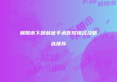 朝阳市下颌前徙手术医院排名及精选推荐