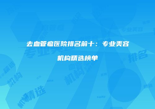 去血管瘤医院排名前十：专业美容机构精选榜单