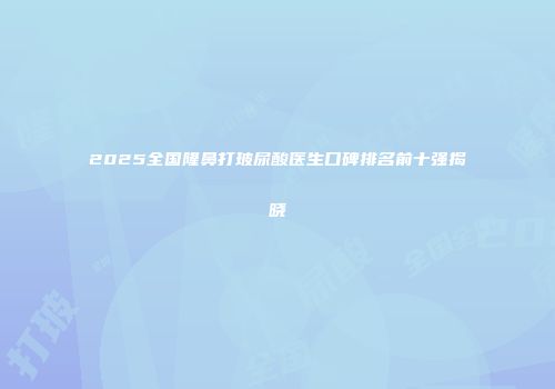 2025全国隆鼻打玻尿酸医生口碑排名前十强揭晓