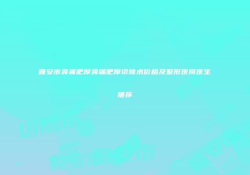 雅安市鼻翼肥厚鼻端肥厚切除术价格及整形医院医生推荐