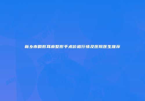 新乡市畸形耳廓整形手术价格行情及医院医生推荐