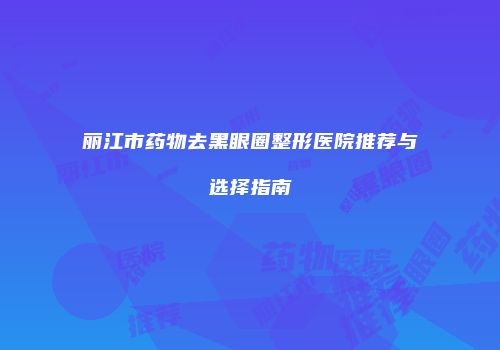 丽江市药物去黑眼圈整形医院推荐与选择指南