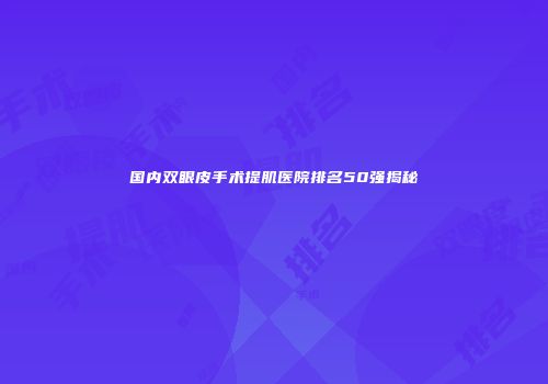 国内双眼皮手术提肌医院排名50强揭秘