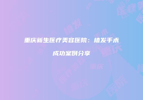 重庆新生医疗美容医院：植发手术成功案例分享