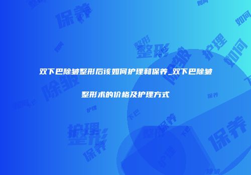 双下巴除皱整形后该如何护理和保养_双下巴除皱整形术的价格及护理方式