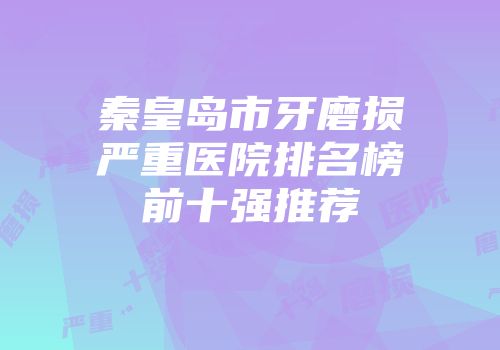 秦皇岛市牙磨损严重医院排名榜前十强推荐