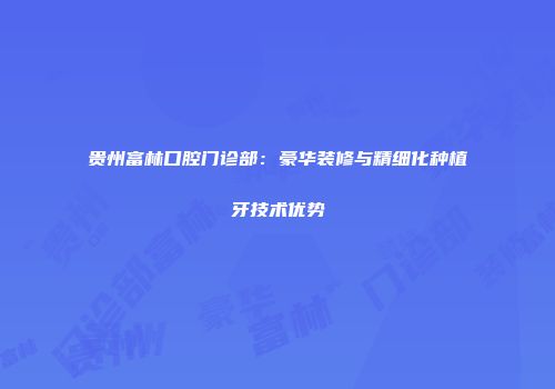 贵州富林口腔门诊部：豪华装修与精细化种植牙技术优势