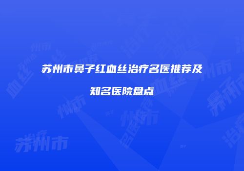 苏州市鼻子红血丝治疗名医推荐及知名医院盘点