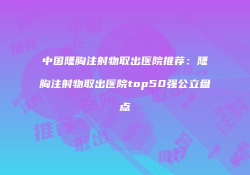 中国隆胸注射物取出医院推荐：隆胸注射物取出医院top50强公立盘点