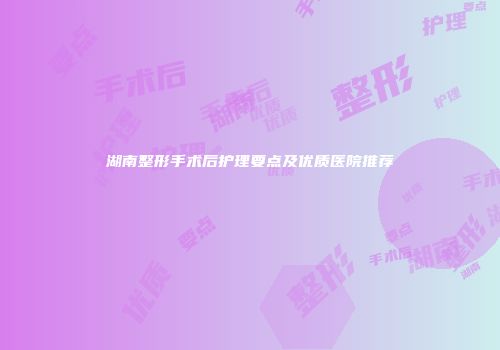 湖南整形手术后护理要点及优质医院推荐